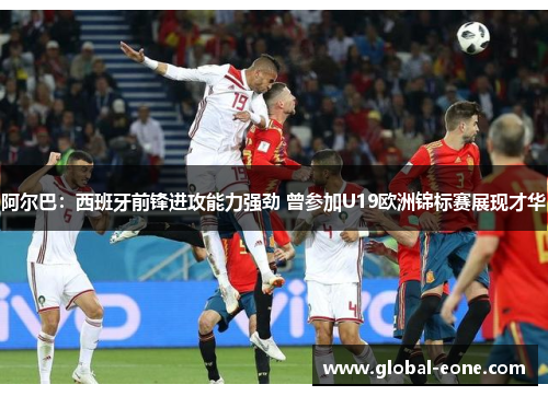 阿尔巴：西班牙前锋进攻能力强劲 曾参加U19欧洲锦标赛展现才华