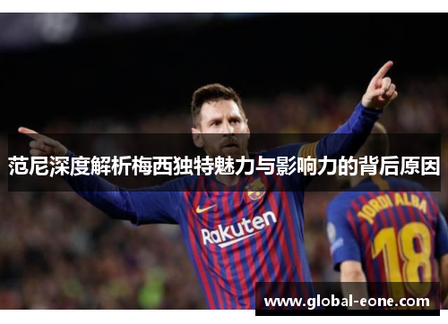范尼深度解析梅西独特魅力与影响力的背后原因