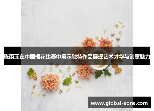 陈雨菲在中国插花比赛中展示独特作品展现艺术才华与创意魅力